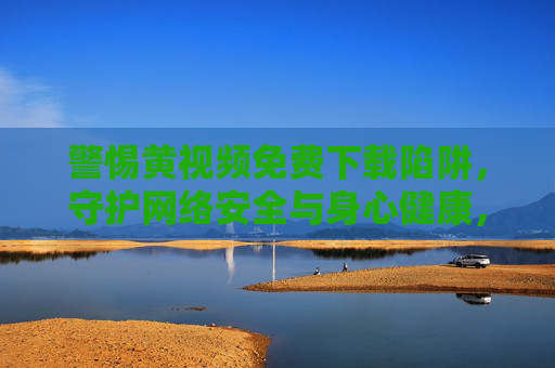 警惕黄视频免费下载陷阱，守护网络安全与身心健康，警惕黄视频免费下载陷阱，守护网络安全与身心健康