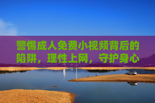警惕成人免费小视频背后的陷阱，理性上网，守护身心健康，警惕成人免费小视频陷阱，理性上网守护身心健康