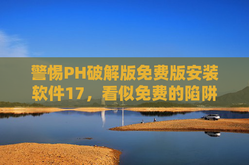 警惕PH破解版免费版安装软件17，看似免费的陷阱，暗藏多重风险，警惕PH破解版免费软件，免费陷阱暗藏多重风险