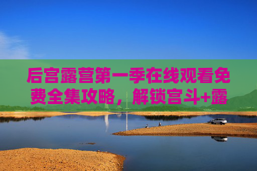 后宫露营第一季在线观看免费全集攻略，解锁宫斗+露营的反差萌追剧体验，后宫露营第一季，解锁宫斗+露营反差萌，在线观看免费全集攻略