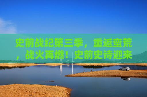 史前战纪第三季，重返蛮荒，战火再燃！史前史诗迎来终极对决，重返蛮荒，战火再燃，史前战纪终极对决