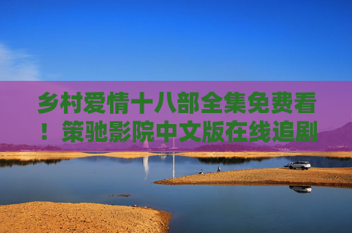 乡村爱情十八部全集免费看！策驰影院中文版在线追剧，赵本山团队的乡土情怀一次看过瘾，乡村爱情十八部全集免费看！策驰影院赵本山团队乡土情怀一次看过瘾