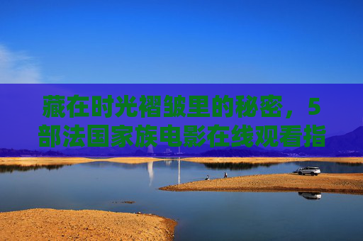 藏在时光褶皱里的秘密，5部法国家族电影在线观看指南，藏在时光褶皱里的秘密，5部法国家族电影在线观看指南