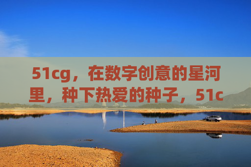 51cg，在数字创意的星河里，种下热爱的种子，51cg，数字创意星河里的热爱之种