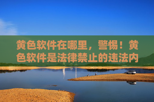 黄色软件在哪里，警惕！黄色软件是法律禁止的违法内容