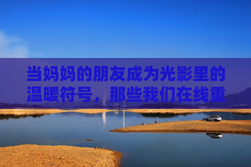 当妈妈的朋友成为光影里的温暖符号，那些我们在线重温的亲情与时光，妈妈朋友的光影暖，时光里的亲情