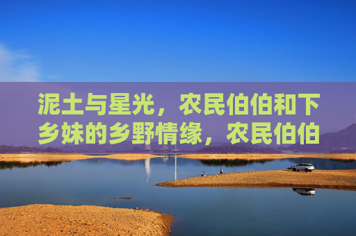 泥土与星光，农民伯伯和下乡妹的乡野情缘，农民伯伯与下乡妹，泥土星光的情缘