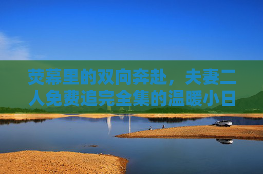 荧幕里的双向奔赴，夫妻二人免费追完全集的温暖小日常，荧幕双向奔赴，夫妻免费追全剧的温暖日常