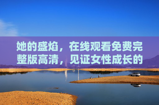 她的盛焰，在线观看免费完整版高清，见证女性成长的热血与光芒，她的盛焰，女性成长的热血与光芒