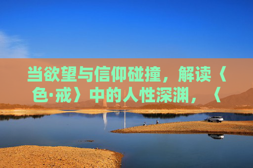 当欲望与信仰碰撞,解读〈色·戒〉中的人性深渊,〈色·戒〉,欲望信仰碰撞下的人性深渊