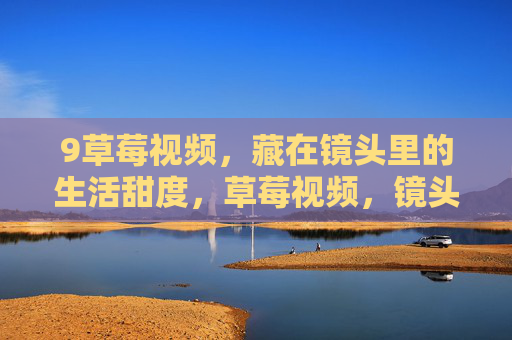 9草莓视频,藏在镜头里的生活甜度,草莓视频,镜头里的生活甜度