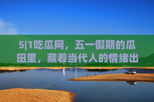 5|1吃瓜网,五一假期的瓜田里,藏着当代人的情绪出口与生活镜像,五一瓜田,当代人的情绪出口与生活镜像