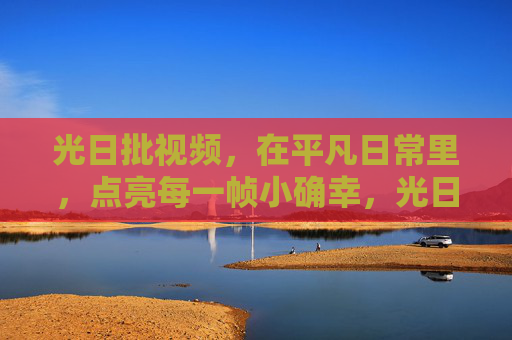 光日批视频，在平凡日常里，点亮每一帧小确幸，光日批视频，点亮平凡日常的小确幸