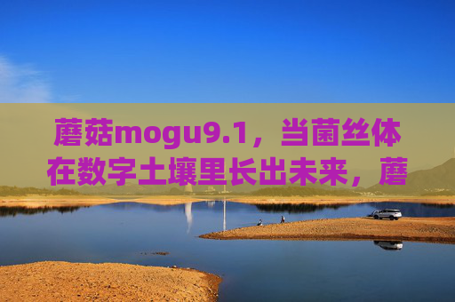 蘑菇mogu9.1，当菌丝体在数字土壤里长出未来，蘑菇mogu9.1，菌丝体在数字土壤里长出未来