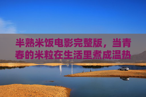 半熟米饭电影完整版，当青春的米粒在生活里煮成温热，半熟米饭，青春米粒煮成生活温热