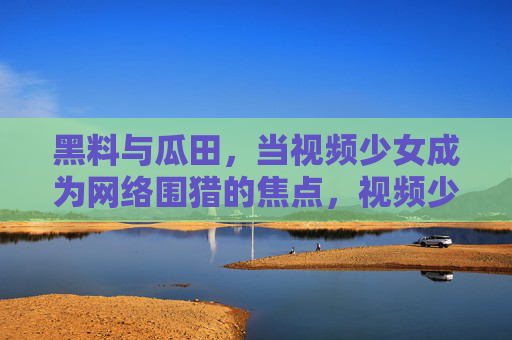 黑料与瓜田，当视频少女成为网络围猎的焦点，视频少女陷网络围猎，黑料瓜田成猎场