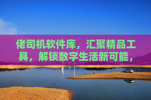 佬司机软件库,汇聚精品工具,解锁数字生活新可能,佬司机软件库,汇聚精品工具,解锁数字生活新可能