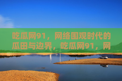吃瓜网91，网络围观时代的瓜田与边界，吃瓜网91，网络围观时代的瓜田与边界