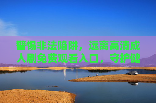 警惕非法陷阱，远离高清成人剧免费观看入口，守护健康与安全，警惕非法成人剧免费入口，守护健康安全