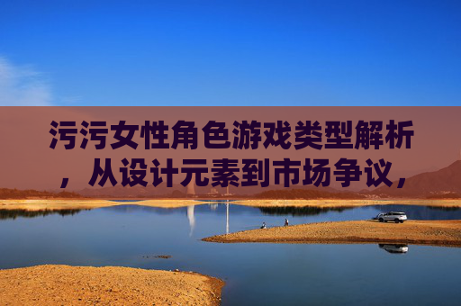 污污女性角色游戏类型解析，从设计元素到市场争议，污污女性角色游戏类型解析，从设计元素到市场争议