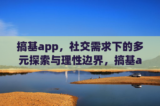 搞基app，社交需求下的多元探索与理性边界，搞基app，社交需求下的多元探索与理性边界