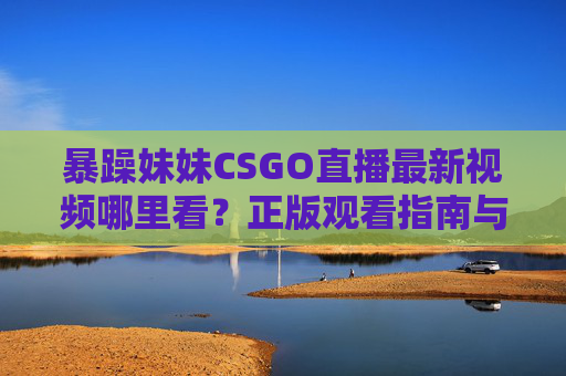 暴躁妹妹CSGO直播最新视频哪里看？正版观看指南与热门片段全解析