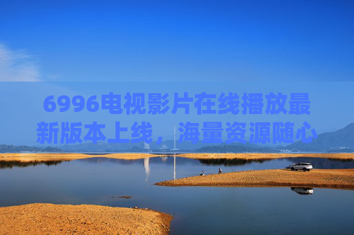 6996电视影片在线播放最新版本上线，海量资源随心看，畅享高清观影新体验，6996电视影片在线播放最新版上线 海量资源畅享高清新体验