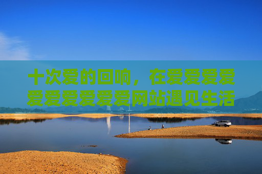 十次爱的回响，在爱爱爱爱爱爱爱爱爱爱网站遇见生活本来的模样，十次爱的回响，在爱的空间遇见生活本来的模样