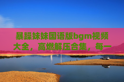 暴躁妹妹国语版bgm视频大全，高燃解压合集，每一首都上头！暴躁妹妹国语版高燃BGM合集，首首上头，解压必备！