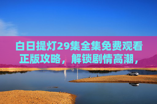 白日提灯29集全集免费观看正版攻略，解锁剧情高潮，追剧不迷路，白日提灯全集免费观看正版攻略，解锁剧情高潮，追剧不迷路