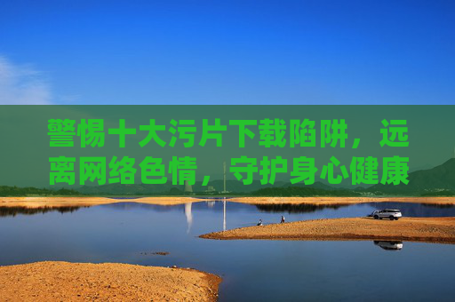 警惕十大污片下载陷阱，远离网络色情，守护身心健康，警惕十大污片陷阱，远离色情守护身心