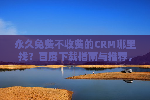 永久免费不收费的CRM哪里找？百度下载指南与推荐，永久免费CRM哪里找？百度下载指南与推荐
