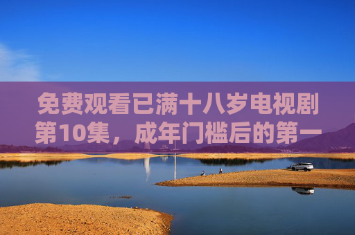 免费观看已满十八岁电视剧第10集，成年门槛后的第一场人生大考，成年门槛后的第一场人生大考，电视剧第10集