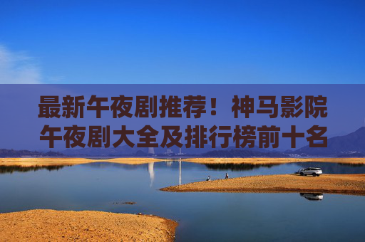 最新午夜剧推荐！神马影院午夜剧大全及排行榜前十名速览，神马影院最新午夜剧推荐及排行榜前十名