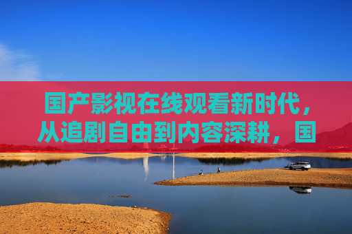 国产影视在线观看新时代，从追剧自由到内容深耕，国产影视在线观看新时代，从追剧自由到内容深耕