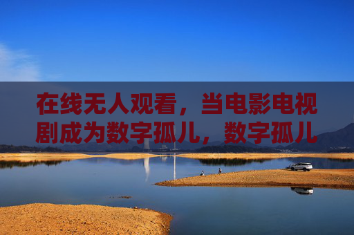 在线无人观看，当电影电视剧成为数字孤儿，数字孤儿，在线无人观看的电影电视剧
