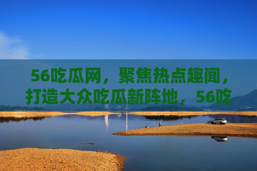 56吃瓜网，聚焦热点趣闻，打造大众吃瓜新阵地，56吃瓜网，大众吃瓜新阵地，聚焦热点趣闻