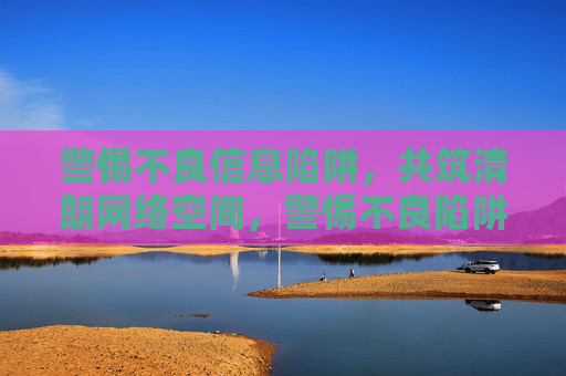 警惕不良信息陷阱，共筑清朗网络空间，警惕不良陷阱，共筑清朗网络