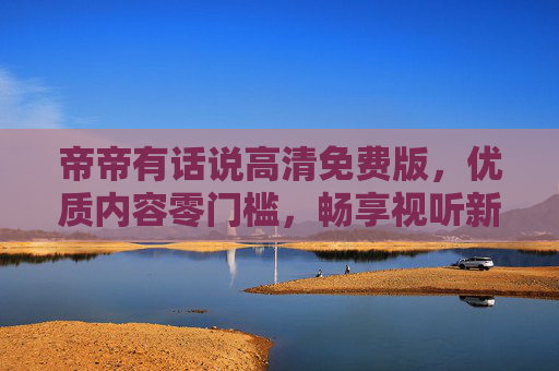 帝帝有话说高清免费版，优质内容零门槛，畅享视听新体验，帝帝有话说高清免费版，零门槛畅享优质视听新体验