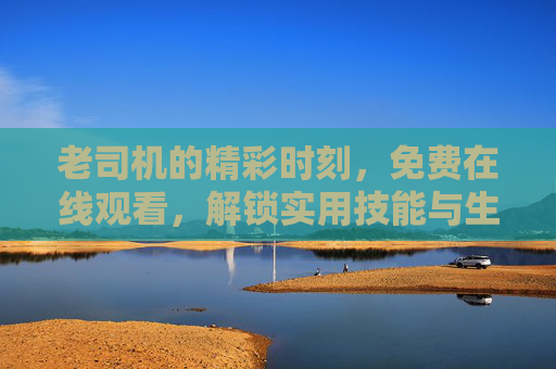 老司机的精彩时刻，免费在线观看，解锁实用技能与生活智慧，老司机的精彩时刻，免费解锁实用技能与生活智慧