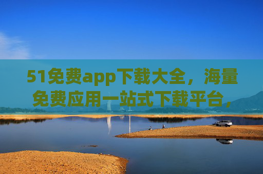 51免费app下载大全，海量免费应用一站式下载平台，安全可靠又便捷，51免费app下载大全，海量应用安全便捷一站式平台