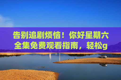 告别追剧烦恼！你好星期六全集免费观看指南，轻松get所有精彩瞬间，告别追剧烦恼，你好星期六全集免费观看指南