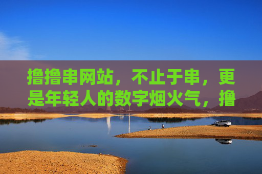 撸撸串网站，不止于串，更是年轻人的数字烟火气，撸撸串网站，年轻人的数字烟火气