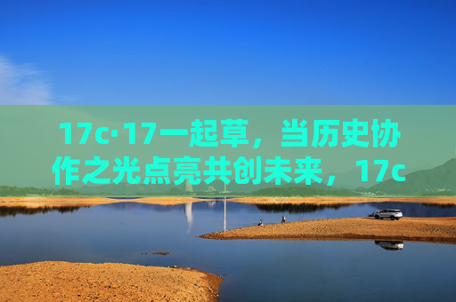 17c·17一起草，当历史协作之光点亮共创未来，17c·17一起草，协作之光点亮共创未来