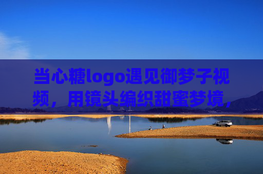 当心糖logo遇见御梦子视频，用镜头编织甜蜜梦境，当心糖×御梦子，镜头里的甜蜜梦境