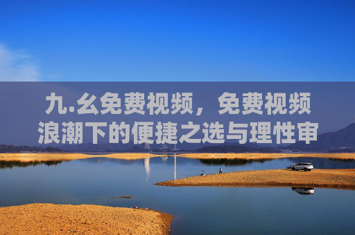 九.幺免费视频,免费视频浪潮下的便捷之选与理性审视,免费视频,便捷浪潮中的理性审视