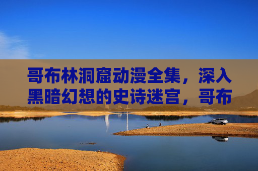 哥布林洞窟动漫全集,深入黑暗幻想的史诗迷宫,哥布林洞窟动漫全集,黑暗幻想史诗迷宫