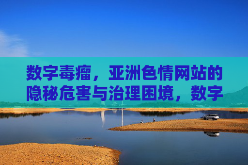 数字毒瘤,亚洲色情网站的隐秘危害与治理困境,数字毒瘤,亚洲色情网站的隐秘危害与治理困境