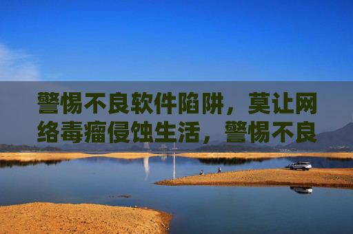 警惕不良软件陷阱，莫让网络毒瘤侵蚀生活，警惕不良软件陷阱，远离网络毒瘤侵蚀
