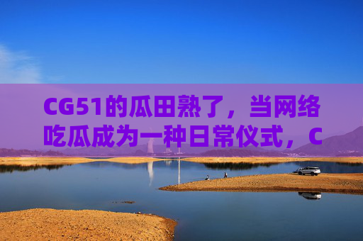 CG51的瓜田熟了，当网络吃瓜成为一种日常仪式，CG51瓜田熟了，网络吃瓜成日常仪式
